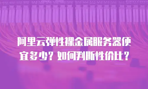 阿里云弹性裸金属服务器便宜多少？如何判断性价比？