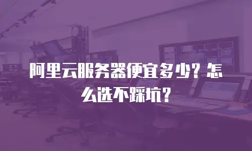 阿里云服务器便宜多少？怎么选不踩坑？