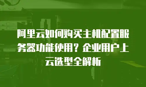 阿里云如何购买主机配置服务器功能使用？企业用户上云选型全解析