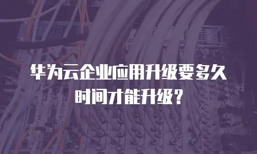 华为云企业应用升级要多久时间才能升级？