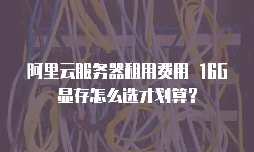 阿里云服务器租用费用 16G显存怎么选才划算？
