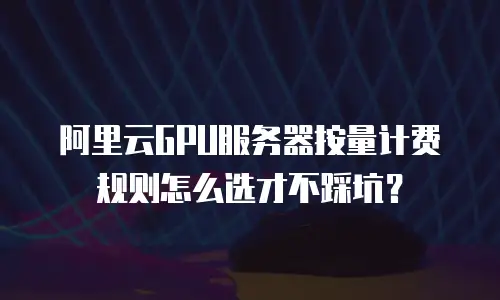 阿里云GPU服务器按量计费规则怎么选才不踩坑？
