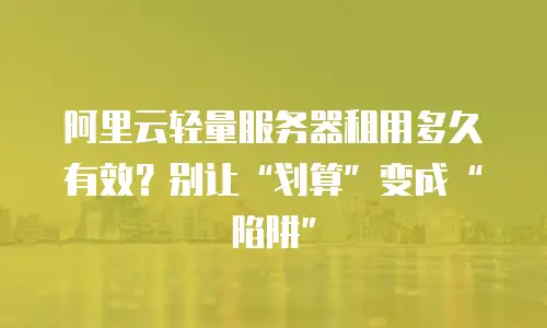阿里云轻量服务器租用多久有效？别让&ldquo;划算&rdquo;变成&ldquo;陷阱&rdquo;