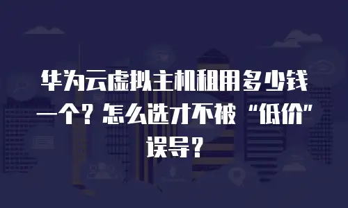 华为云虚拟主机租用多少钱一个？怎么选才不被&ldquo;低价&rdquo;误导？