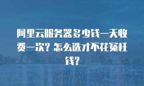阿里云服务器多少钱一天收费一次？怎么选才不花冤枉钱？