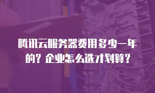 腾讯云服务器费用多少一年的？企业怎么选才划算？