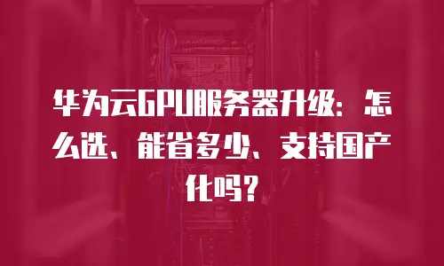 华为云GPU服务器升级：怎么选、能省多少、支持国产化吗？