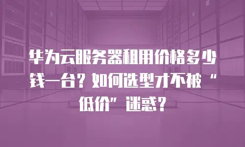 华为云服务器租用价格多少钱一台？如何选型才不被“低价”迷惑？