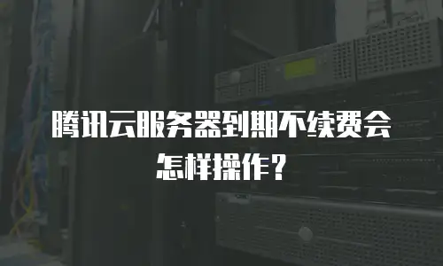 腾讯云服务器到期不续费会怎样操作？