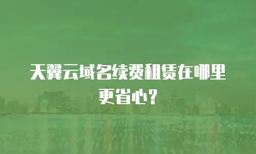 天翼云域名续费租赁在哪里更省心？