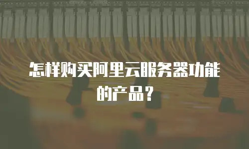怎样购买阿里云服务器功能的产品？
