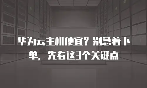 华为云主机便宜？别急着下单，先看这3个关键点