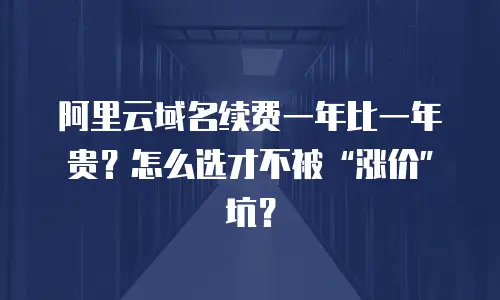 阿里云域名续费一年比一年贵？怎么选才不被“涨价”坑？