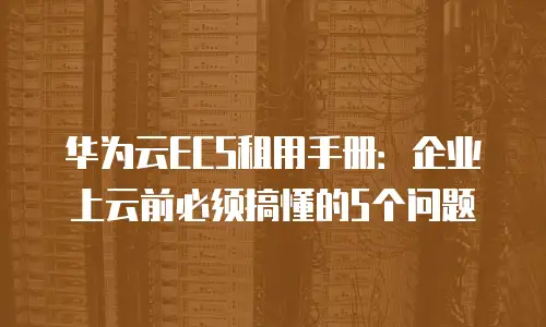 华为云ECS租用手册：企业上云前必须搞懂的5个问题