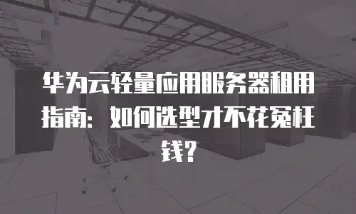 华为云轻量应用服务器租用指南：如何选型才不花冤枉钱？