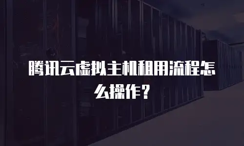腾讯云虚拟主机租用流程怎么操作？
