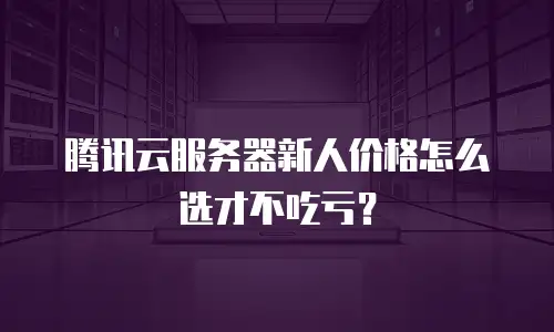 腾讯云服务器新人价格怎么选才不吃亏？