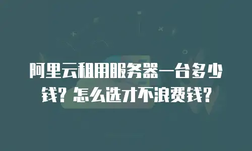 阿里云租用服务器一台多少钱？怎么选才不浪费钱？