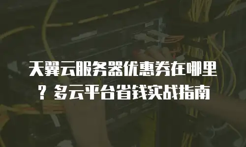 天翼云服务器优惠券在哪里？多云平台省钱实战指南