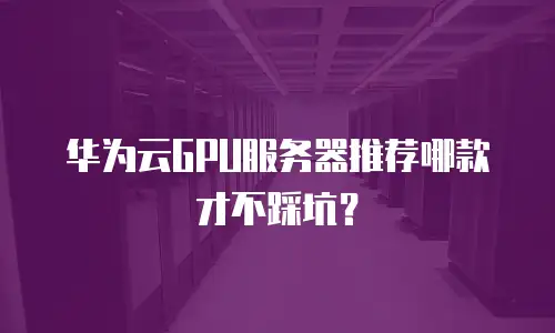 华为云GPU服务器推荐哪款才不踩坑？