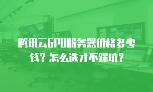 腾讯云GPU服务器价格多少钱？怎么选才不踩坑？