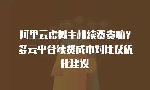 阿里云虚拟主机续费贵嘛？多云平台续费成本对比及优化建议