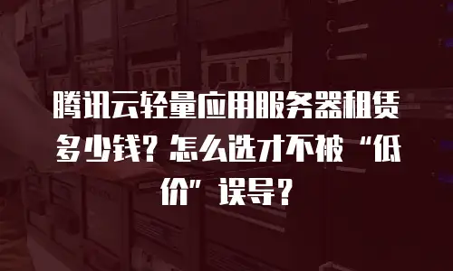 腾讯云轻量应用服务器租赁多少钱？怎么选才不被“低价”误导？