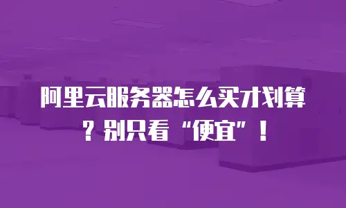 阿里云服务器怎么买才划算？别只看“便宜”！