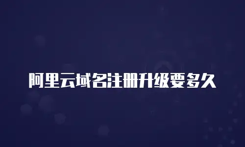 阿里云域名注册升级要多久