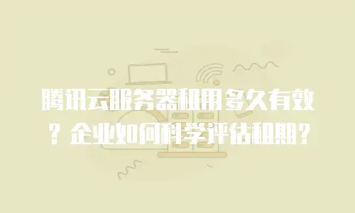 腾讯云服务器租用多久有效？企业如何科学评估租期？