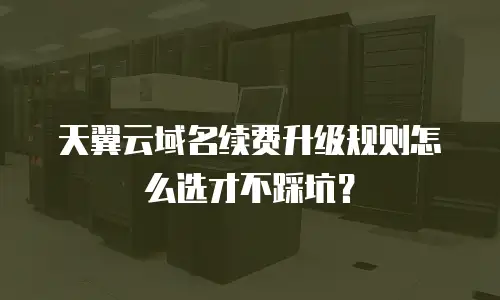 天翼云域名续费升级规则怎么选才不踩坑？