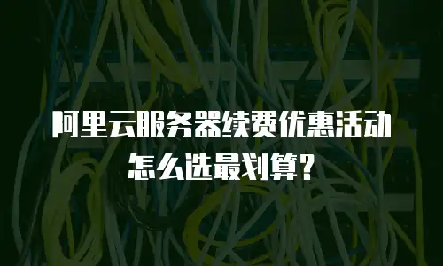 阿里云服务器续费优惠活动怎么选最划算？