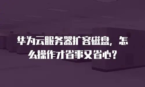 华为云服务器扩容磁盘，怎么操作才省事又省心？