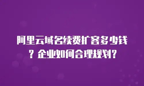阿里云域名续费扩容多少钱？企业如何合理规划？