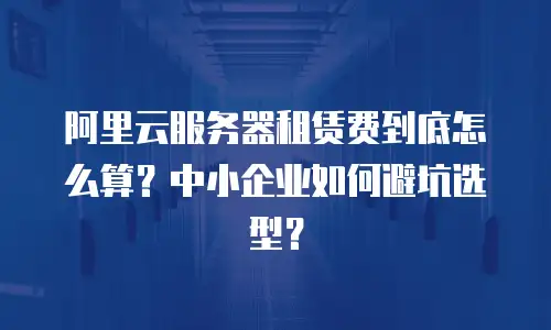 阿里云服务器租赁费到底怎么算？中小企业如何避坑选型？