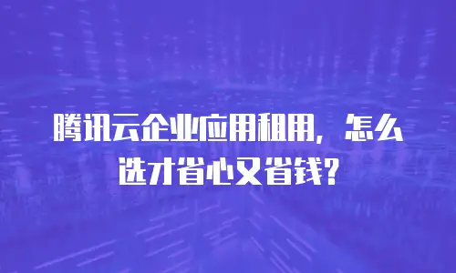 腾讯云企业应用租用，怎么选才省心又省钱？