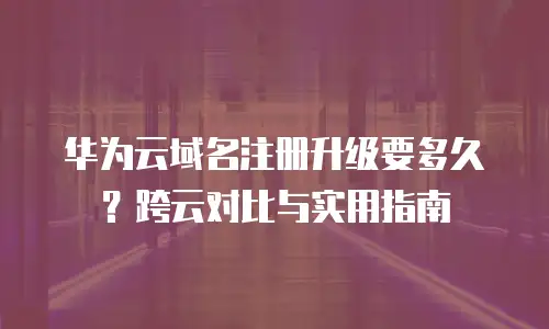 华为云域名注册升级要多久？跨云对比与实用指南