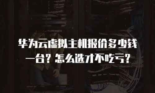 华为云虚拟主机报价多少钱一台？怎么选才不吃亏？