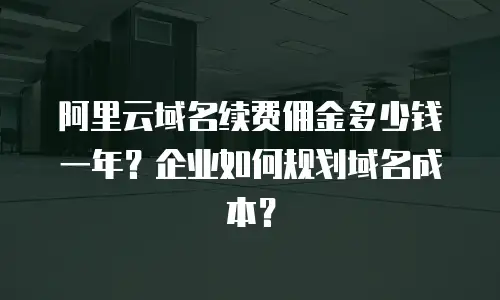 阿里云域名续费佣金多少钱一年？企业如何规划域名成本？
