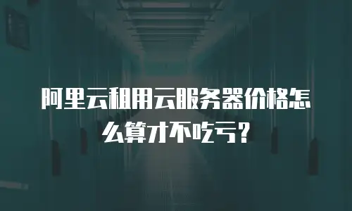 阿里云租用云服务器价格怎么算才不吃亏？