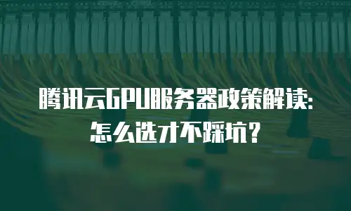 腾讯云GPU服务器政策解读：怎么选才不踩坑？
