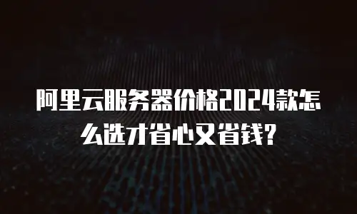 阿里云服务器价格2024款怎么选才省心又省钱？