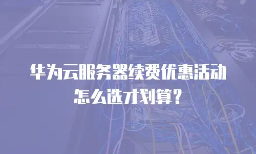 华为云服务器续费优惠活动怎么选才划算？