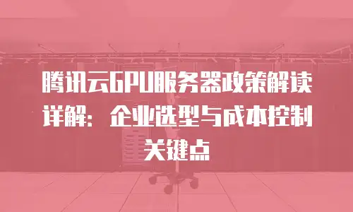 腾讯云GPU服务器政策解读详解：企业选型与成本控制关键点