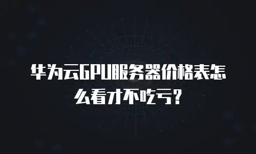 华为云GPU服务器价格表怎么看才不吃亏？