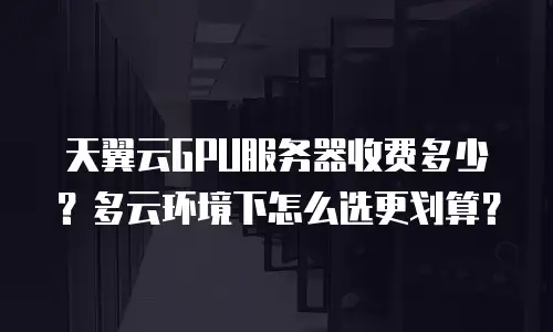 天翼云GPU服务器收费多少？多云环境下怎么选更划算？