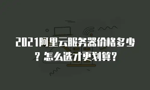 2021阿里云服务器价格多少？怎么选才更划算？