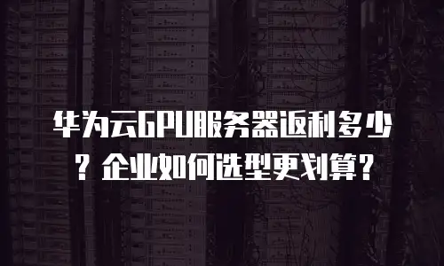 华为云GPU服务器返利多少？企业如何选型更划算？