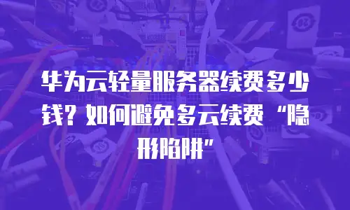 华为云轻量服务器续费多少钱？如何避免多云续费&ldquo;隐形陷阱&rdquo;
