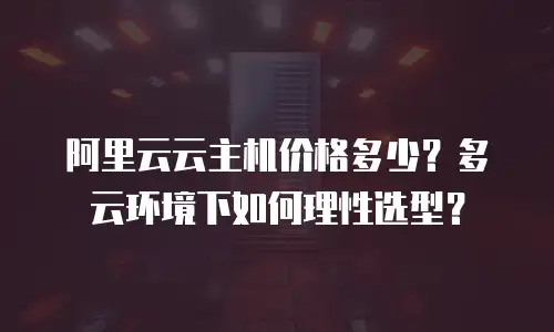 阿里云云主机价格多少？多云环境下如何理性选型？